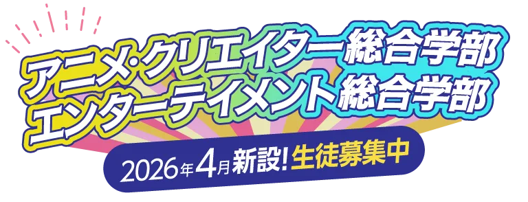 アニメ・クリエイター総合学部 エンターテイメント総合学部 2026年4月新設！生徒募集中