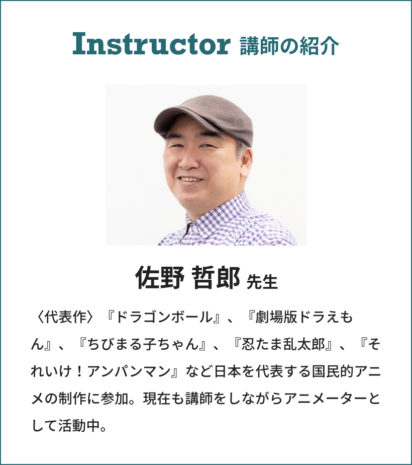 Instructor 講師の紹介 佐野 哲郎先生 〈代表作〉『ドラゴンボール』、『劇場版ドラえもん』、『ちびまる子ちゃん』、『忍たま乱太郎』、『それいけ!アンパンマン』など日本を代表する国民的アニメの制作に参加。現在も講師をしながらアニメーターとして活動中。