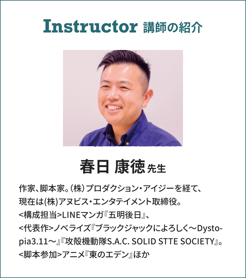 Instructor 講師の紹介 春日 康徳先生 作家、脚本家。(株)プロダクション・アイジーを経て、現在は(株)アヌビス・エンタテイメント取締役。
<構成担当>LINEマンガ『五明後日』、<代表作>ノベライズ『ブラックジャックによろしく~Dystopia3.11~』『攻殻機動隊S.A.C. SOLID STTE SOCIETY』。<脚本参加>アニメ『東のエデン』ほか