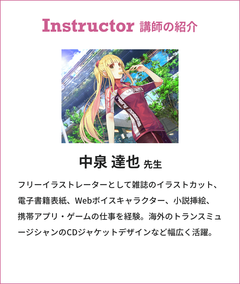 Instructor 講師の紹介 中泉 達也先生 フリーイラストレーターとして雑誌のイラストカット、電子書籍表紙、Webボイスキャラクター、小説挿絵、携帯アプリ・ゲームの仕事を経験。海外のトランスミュージシャンのCDジャケットデザインなど幅広く活躍。