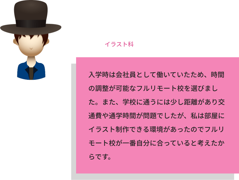 Y.Iさん / 学年：2年生　前履歴：会社員　現職業：なし / 将来の目標：VTuber制作に携わる仕事 / 受講課程：NFTイラスト科 / 入学時は会社員として働いていたため、時間の調整が可能なフルリモート校を選びました。また、学校に通うには少し距離があり交通費や通学時間が問題でしたが、私は部屋にイラスト制作できる環境があったのでフルリモート校が一番自分に合っていると考えたからです。