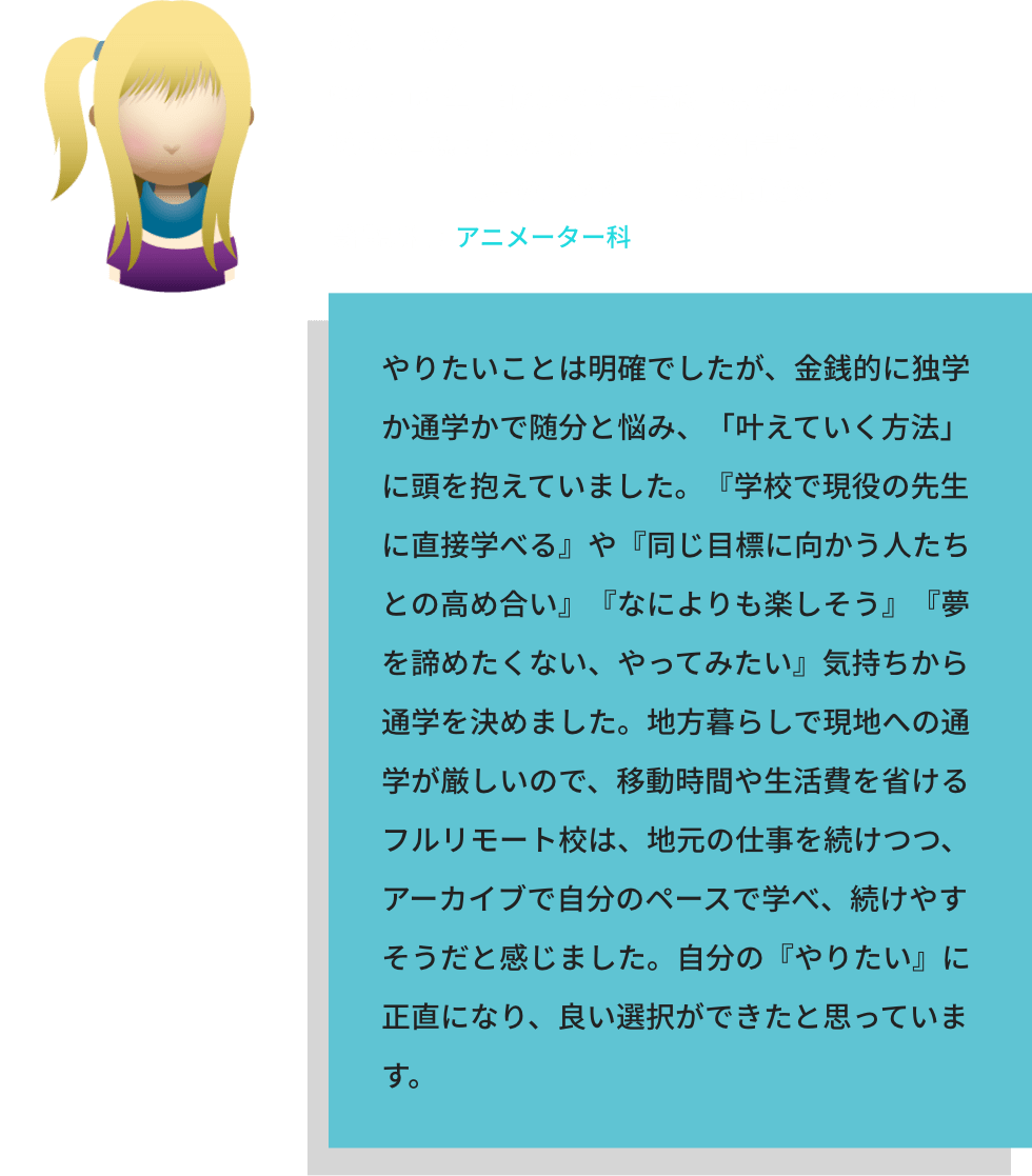 S.Fさん / 学年：1年生　前履歴：経理事務　現職業：アルバイト / 将来の目標：自分が楽しいと思える作品創り／映画のエンドロールに名前を刻む / 受講課程：アニメーター科 / やりたいことは明確でしたが、金銭的に独学か通学かで随分と悩み、「叶えていく方法」に頭を抱えていました。『学校で現役の先生に直接学べる』や『同じ目標に向かう人たちとの高め合い』『なによりも楽しそう』『夢を諦めたくない、やってみたい』気持ちから通学を決めました。地方暮らしで現地への通学が厳しいので、移動時間や生活費を省けるフルリモート校は、地元の仕事を続けつつ、アーカイブで自分のペースで学べ、続けやすそうだと感じました。自分の『やりたい』に正直になり、良い選択ができたと思っています。