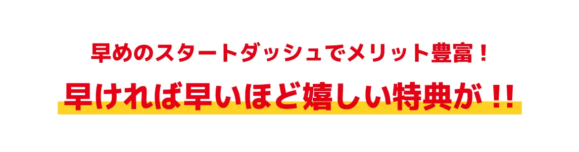 早めのスタートダッシュでメリット豊富!早ければ早いほど嬉しい特典が!!