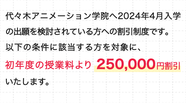 代々木アニメーション学院へ2024年4月入学の出願を検討されている方への割引制度です。以下の条件に該当する方を対象に、初年度の授業料より250,000円割引いたします。