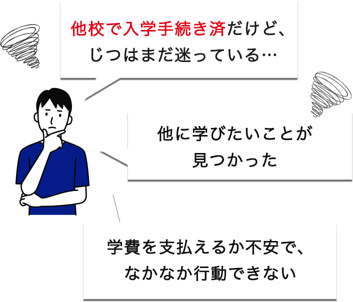 「他校で入学手続き済だけど、じつはまだ迷っている…」「他に学びたいことが見つかった」「学費を支払えるか不安で、なかなか行動できない」