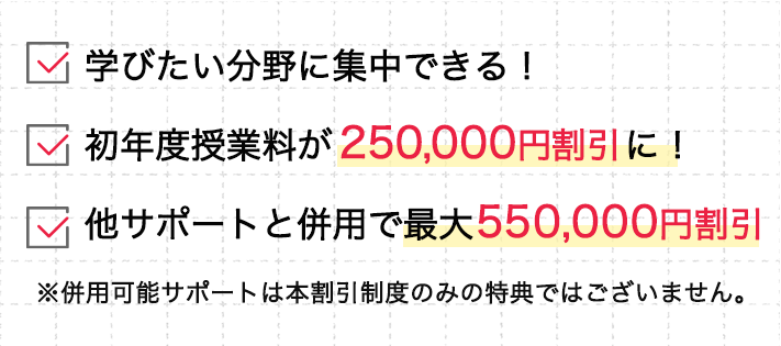 学びたい分野に集中できる！、初年度授業料が 250,000円割引に！︎、他サポートと併用で最大550,000円割引、※併用可能サポートは本割引制度のみの特典ではございません。
