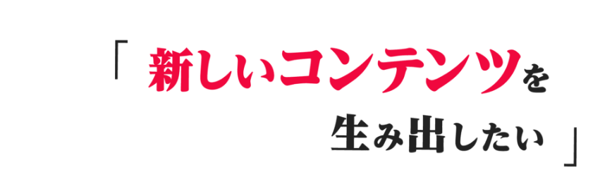 新しいコンテンツを生み出したい