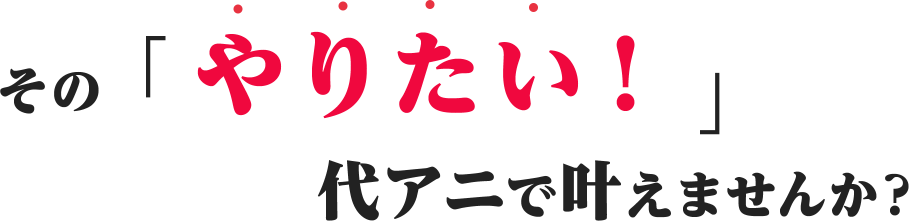 その「やりたい！」代アニで叶えませんか？