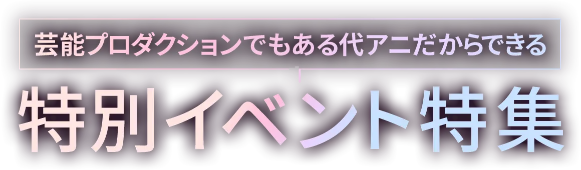 芸能プロダクションでもある代アニだからできる 特別イベント特集